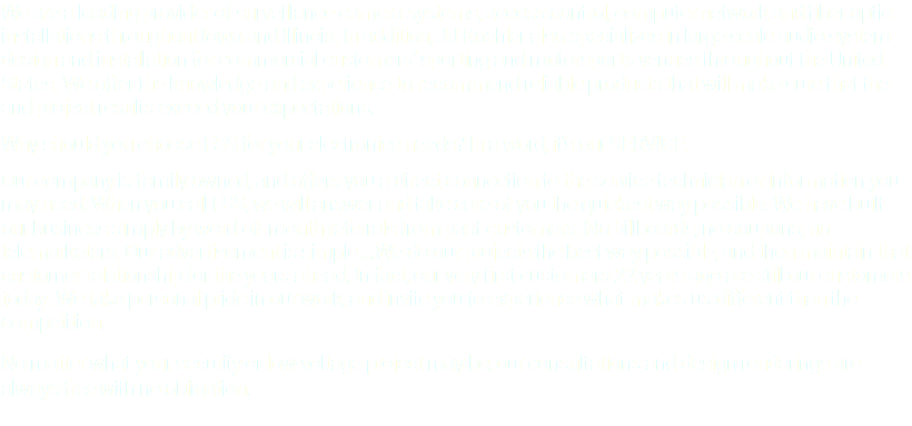 We are a leading provider of surveillance camera systems, access control, computer network and fiber optic installations throughout Iowa and Illinois. In addition, JJ Koehler also specializes in large scale audio system design and installation for commercial customers’ sporting and motorsports venues throughout the United States. We offer the knowledge and experience to recommend reliable products that will make sure that the end project results exceed your expectations. Why should you choose FSS for your electronics needs? In a word, it’s our SERVICE. Our company is family owned, and offers you a direct connection to the service technician or information you may need. When you call FSS, we will answer and take care of you the quickest way possible. We have built our business simply by word-of- mouth referrals from past customers. No billboards, no coupons, no telemarketers. Our advertisement is simple….We do our projects the best way possible, and then maintain that customer relationship for the years ahead. In fact, our very first customers 22 years ago are still our customers today. We take personal pride in our work, and invite you to experience what makes us different than the competition. No matter what your security or low-voltage project may be, our consultations and design renderings are always free with no obligation. 