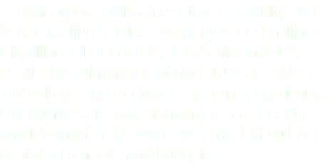FSS Incorporated is an electronic security and IT contracting service company based in Illinois City, Illinois. Founded by JJ Koehler in 2002, FSS is the culmination of over 40 years of his low voltage and electronic systems experience. Our business is to design and install security and information network systems that suit our customer’s needs and budgets.